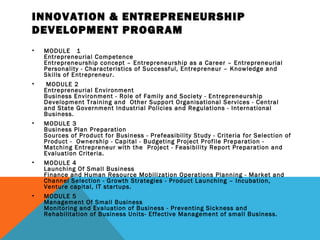 INNOVATION & ENTREPRENEURSHIP
DEVELOPMENT PROGRAM
• MODULE   1  
Entrepreneurial Competence 
Entrepreneurship concept – Entrepreneurship as a Career – Entrepreneurial
Personality - Characteristics of Successful, Entrepreneur – Knowledge and
Skills of Entrepreneur. 
•  MODULE 2  
Entrepreneurial Environment  
Business Environment - Role of Family and Society - Entrepreneurship
Development Training and  Other Support Organisational Services - Central
and State Government Industrial Policies and Regulations - International
Business. 
• MODULE 3 
Business Plan Preparation 
Sources of Product for Business - Prefeasibility Study - Criteria for Selection of
Product -  Ownership - Capital - Budgeting Project Profile Preparation -
Matching Entrepreneur with the  Project - Feasibility Report Preparation and
Evaluation Criteria. 
• MODULE 4 
Launching Of Small Business 
Finance and Human Resource Mobilization Operations Planning - Market and
Channel Selection - Growth Strategies - Product Launching – Incubation,
Venture capital, IT startups. 
• MODULE 5 
Management Of Small Business 
Monitoring and Evaluation of Business - Preventing Sickness and
Rehabilitation of Business Units- Effective Management of small Business.
 