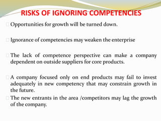 RISKS OF IGNORING COMPETENCIES
Opportunities for growth will be turned down.
Ignorance of competencies may weaken the enterprise
The lack of competence perspective can make a company
dependent on outside suppliers for core products.
A company focused only on end products may fail to invest
adequately in new competency that may constrain growth in
the future.
The new entrants in the area /competitors may lag the growth
of the company.
 