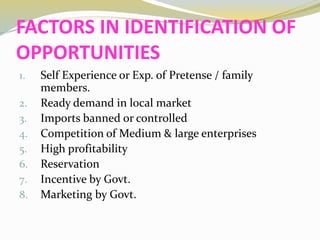 FACTORS IN IDENTIFICATION OF
OPPORTUNITIES
1. Self Experience or Exp. of Pretense / family
members.
2. Ready demand in local market
3. Imports banned or controlled
4. Competition of Medium & large enterprises
5. High profitability
6. Reservation
7. Incentive by Govt.
8. Marketing by Govt.
 