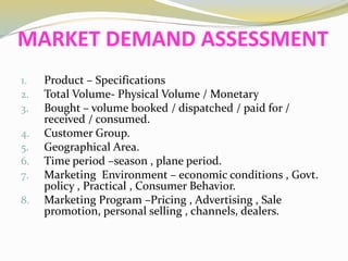 MARKET DEMAND ASSESSMENT
1. Product – Specifications
2. Total Volume- Physical Volume / Monetary
3. Bought – volume booked / dispatched / paid for /
received / consumed.
4. Customer Group.
5. Geographical Area.
6. Time period –season , plane period.
7. Marketing Environment – economic conditions , Govt.
policy , Practical , Consumer Behavior.
8. Marketing Program –Pricing , Advertising , Sale
promotion, personal selling , channels, dealers.
 