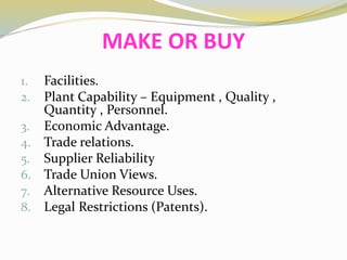 MAKE OR BUY
1. Facilities.
2. Plant Capability – Equipment , Quality ,
Quantity , Personnel.
3. Economic Advantage.
4. Trade relations.
5. Supplier Reliability
6. Trade Union Views.
7. Alternative Resource Uses.
8. Legal Restrictions (Patents).
 
