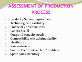 ASSESSMENT OF PRODUCTION
PROCESS
1. Product / Service requirement
2. Technological Feasibility
3. Financial Considerations
4. Labors & skill
5. Output & capacity needs
6. Compatibility win existing facility
7. Flexibility
8. Raw materials
9. Size & other limits a plant/ building
10. Spare parts inventory
 