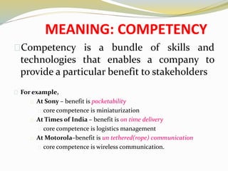 MEANING: COMPETENCY
Competency is a bundle of skills and
technologies that enables a company to
provide a particular benefit to stakeholders
For example,
At Sony – benefit is pocketability
core competence is miniaturization
At Times of India – benefit is on time delivery
core competence is logistics management
At Motorola–benefit is un tethered(rope) communication
core competence is wireless communication.
 