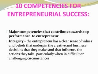 10 COMPETENCIES FOR
ENTREPRENEURIAL SUCCESS:
Major competencies that contribute towards top
performance to entrepreneur
Integrity - the entrepreneur has a clear sense of values
and beliefs that underpin the creative and business
decisions that they make; and that influence the
actions they take, particularly when in difficult or
challenging circumstances
 