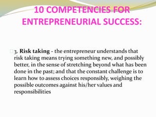 10 COMPETENCIES FOR
ENTREPRENEURIAL SUCCESS:
3. Risk taking - the entrepreneur understands that
risk taking means trying something new, and possibly
better, in the sense of stretching beyond what has been
done in the past; and that the constant challenge is to
learn how to assess choices responsibly, weighing the
possible outcomes against his/her values and
responsibilities
 