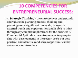 10 COMPETENCIES FOR
ENTREPRENEURIAL SUCCESS:
5. Strategic Thinking - the entrepreneur understands
and values the planning process, thinking and
planning over a significant timescale; recognizes
external trends and opportunities; and is able to think
through any complex implications for the business 6.
Commercial Aptitude - the entrepreneur keeps up to
date with developments in the sector; seeks out best
practice; and identifies and seizes opportunities that
are not obvious to others
 