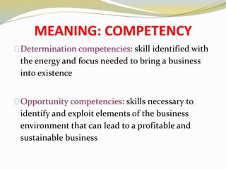 MEANING: COMPETENCY
Determination competencies: skill identified with
the energy and focus needed to bring a business
into existence
Opportunity competencies: skills necessary to
identify and exploit elements of the business
environment that can lead to a profitable and
sustainable business
 
