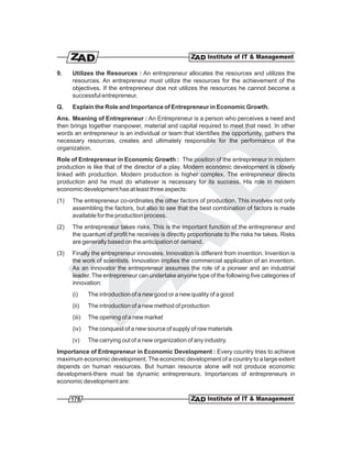9.    Utilizes the Resources : An entrepreneur allocates the resources and utilizes the
      resources. An entrepreneur must utilize the resources for the achievement of the
      objectives. If the entrepreneur doe not utilizes the resources he cannot become a
      successful entrepreneur.
Q.    Explain the Role and Importance of Entrepreneur in Economic Growth.
Ans. Meaning of Entrepreneur : An Entrepreneur is a person who perceives a need and
then brings together manpower, material and capital required to meet that need. In other
words an entrepreneur is an individual or team that identifies the opportunity, gathers the
necessary resources, creates and ultimately responsible for the performance of the
organization.
Role of Entrepreneur in Economic Growth : The position of the entrepreneur in modern
production is like that of the director of a play. Modern economic development is closely
linked with production. Modern production is higher complex. The entrepreneur directs
production and he must do whatever is necessary for its success. His role in modern
economic development has at least three aspects:
(1)   The entrepreneur co-ordinates the other factors of production. This involves not only
      assembling the factors, but also to see that the best combination of factors is made
      available for the production process.
(2)   The entrepreneur takes risks. This is the important function of the entrepreneur and
      the quantum of profit he receives is directly proportionate to the risks he takes. Risks
      are generally based on the anticipation of demand.
(3)   Finally the entrepreneur innovates. Innovation is different from invention. Invention is
      the work of scientists. Innovation implies the commercial application of an invention.
      As an innovator the entrepreneur assumes the role of a pioneer and an industrial
      leader. The entrepreneur can undertake anyone type of the following five categories of
      innovation:
      (i)     The introduction of a new good or a new quality of a good
      (ii)    The introduction of a new method of production
      (iii)   The opening of a new market
      (iv)    The conquest of a new source of supply of raw materials
      (v)     The carrying out of a new organization of any industry.
Importance of Entrepreneur in Economic Development : Every country tries to achieve
maximum economic development. The economic development of a country to a large extent
depends on human resources. But human resource alone will not produce economic
development-there must be dynamic entrepreneurs. Importances of entrepreneurs in
economic development are:

      178
 