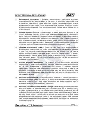ENTREPRENEURIAL DEVELOPMENT

(1)   Employment Generation : Growing unemployment particularly educated
      unemployment is an acute problem of the nation. If a hundred persons become
      entrepreneur they not only create a hundred jobs for themselves but also provide
      employment to many more. These enterprises grow providing direct and indirect
      employment to many more. Thus entrepreneurship is the best way to fight the evil of
      unemployment.
(2)   National Income : National Income consists of goods & services produced in the
      country and those imported. The goods & services produced are for consumption
      within the country as well as to meet the demand of exports. The domestic demand
      increases with ever increasing population and standard of living. The export demand
      also increases to meet the needs of growing import due to various reasons. An
      increasing number of entrepreneurs are required to meet this increasing demand for
      goods and services. Thus entrepreneurship increases the national income.
(3)   Dispersal of Economic Power : When a society produces a small number of
      entrepreneurs the enterprise due to lack of competition grow into a few big business
      houses. This results in concentration of wealth in a few families. This can have a
      serious social and national implication. When the number of entrepreneurs increases,
      a large amount of national wealth is also shared by a large number of entrepreneurs,
      thus dispersing wealth. This dispersal of wealth promotes the real socialism and
      makes the economy healthy.
(4)   Balance Regional Development : The growth of industry and business leads to a
      large number of public benefits like road, transport, health, education, entertainment
      etc. A rapid development of entrepreneurship ensures a balanced regional
      development. When the new entrepreneurs grow at a faster pace, in view of the
      increasing competition in and around the cities, they are forced to set up their
      enterprise in the smaller towns away from big cities. This helps in the development of
      the backward regions.
(5)   Economic Independence : Entrepreneurship is essential for national self-reliance.
      Businessman export goods and services on a large scale and earn the scarce foreign
      exchange for the country. Such import substitution and export promotion help to
      ensure the economic independence of the country.
(6)   Reducing Unrest and Social Tension Amongst Youth : Many problems associated
      with youth and social tensions are rightly considered to be due to youth not being
      engaged in productive work. In the changing environment where we are faced with the
      problem of recession in wage employment opportunities, alternative to wage career is
      the only viable option. The country is required to divert the youth with latent
      entrepreneurial traits from wage career to self employment career. Such alternate
      path through entrepreneurship could help the country in defusing social tension and
      unrest amongst youth.

                                                                                  179
 