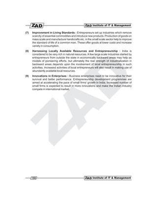(7)   Improvement in Living Standards : Entrepreneurs set up industries which remove
      scarcity of essential commodities and introduce new products. Production of goods on
      mass scale and manufacture handicrafts etc. in the small scale sector help to improve
      the standard of life of a common man. These offer goods at lower costs and increase
      variety in consumption.
(8)   Harnessing Locally Available Resources and Entrepreneurship : India is
      considered to be very rich in natural resources. A few large scale industries started by
      entrepreneurs from outside the state in economically backward areas may help as
      models of pioneering efforts, but ultimately the real strength of industrialization in
      backward areas depends upon the involvement of local entrepreneurship in such
      activities. Increased activities of local entrepreneurs will also result in making use of
      abundantly available local resources.
(9)   Innovations in Enterprises : Business enterprises need to be innovative for their
      survival and better performance. Entrepreneurship development programmes are
      aimed at accelerating the pace of small firms' growth in India. Increased number of
      small firms is expected to result in more innovations and make the Indian industry
      compete in international market.




      180
 