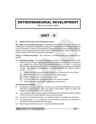 ENTREPRENEURIAL DEVELOPMENT
       ENTREPRENEUR DEVELOPMENT
                              MBA 1st Semester (DDE)
                              MBA 1st Semester (DDE)




                                    UNIT – II
Q.    Explain the Theories of An Entrepreneurship.
Ans. Meaning of Entrepreneurship : Entrepreneurship refers to a process of action an
entrepreneur undertakes to establish his enterprise. It is a creative and innovative response
to the environment. In other words entrepreneurship can be defined as an ability to discover,
create or invent opportunities and exploit them to the benefit of the society, which in turn
brings prosperity to the innovator and his organization.
Theory of Entrepreneurship : Main theories of entrepreneurship are summarized as
follows:
(1)   Entrepreneurship : A Function of Innovation: Joseph A. Schumpeter (1934), for the
      first time, put the human agent at the centre of the process of economic development
      and assigned a critical role to the entrepreneurship in his theory of economic
      development. He considered economic development as a discrete technological
      change. The process of development can be generalized by five different types of
      events:
      (i)     Firstly, it can be the outcome of the introduction of a new product in the market.
      (ii) Secondly, it can be the result of a new production technology.
      (iii) Thirdly, it may arise on account of a new market.
      (iv) Fourthly, it may be the consequences of a new source of supply.
      (v) Fifthly, it may be due to the new organization of any industry.
According to Schumpeter
(i)   Development is not an automatic process, but it must be deliberately and actively
      promoted by some agency within the system, Schumpeter called the agent who
      initiates the above changes as an entrepreneur.
(ii)   He is the agent who provides economic leadership that changes the initial conditions
      of the economy and causes discontinuous dynamic changes.
(iii) By nature, he is neither technician, nor a financier, but he is considered an innovator.
(iv) Entrepreneurship is not a profession or a permanent occupation and therefore, it
      cannot formulate a social class like capitalists.
(v) Psychological, entrepreneurs are not solely motivated by profit.

                                                                                      181
 