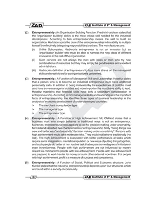 (2)   Entrepreneurship : An Organisation Building Function: Fredrick Harbison states that
      the 'organisation building' ability is the most critical skill needed for the industrial
      development. According to him entrepreneurship means the skill to build an
      organization. Harbison spots the crux of the entrepreneurship in his ability to multiply
      himself by effectively delegating responsibilities to others. The main features are:
      (i)   Unlike Schumpeter, Harbison's entrepreneur is not an innovator but an
            'organisation builder' who must be able to harness the new ideas of different
            innovators to the rest of the organization.
      (ii) Such persons are not always the men with ideas or men who try new
            combinations of resources but they may simply be good leaders and excellent
            administrators.
      (iii) Harbison's definition of entrepreneurship lays more stress on the managerial
            skills and creativity so far as organisation is concerned.
(3)   Entrepreneurship : A Function of Managerial Skill and Leadership: Hoselitz states
      that a person who is to become an industrial entrepreneur must have additional
      personality traits. In addition to being motivated by the expectations of profit he must
      also have some managerial abilities and more important he must have ability to lead.
      Hoselitz maintains that financial skills have only a secondary consideration in
      entrepreneurship. According to him managerial skills and leadership are the important
      facts of entrepreneurship. He identifies three types of business leadership in the
      analysis of economic development of under-developed countries:
      Ø     The merchant money lender type
      Ø     The managerial type
      Ø     The entrepreneur type.
(4)   Entrepreneurship : A Function of High Achievement: Mc Clelland states that a
      business man who simply behaves in traditional ways is not an entrepreneur.
      Moreover, entrepreneurial role appears to call for decision making under uncertainty.
      Mc Clelland identified two characteristics of entrepreneurship firstly "doing things in a
      new and better way" and secondly "decision making under uncertainty". Persons with
      high achievement would take moderate risks. They would not behave traditionally (no
      risk). The high achievement is associated with better performance at tasks which
      require some imagination, mental manipulation or new ways of putting things together,
      and such people do better at non routine task that require some degree of initiative or
      even inventiveness. People with high achievement are not influenced by money
      reward as compared to people with low achievement. People with low achievement
      are prepared to work harder for money or such other external incentives. For people
      with high achievement, profit is a measure of success and competency.
(5)   Entrepreneurship : A Function of Social, Political and Economic structure: John
      Kunkel states that the industrial entrepreneurship depends upon four structures which
      are found within a society or community.

      182
 