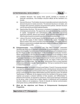 ENTREPRENEURIAL DEVELOPMENT

      (i)     Limitation Structure: The society limits specific activities to members of
              particular subcultures. This limitation structure affects all the members of a
              society.
      (ii)    Demand Structure: The limitation structure is basically social and cultural but the
              demand structure is mainly economic. The demand structure is not static, and
              changes with economic progress and government policies. Demand structure
              can be improved by providing material rewards.
      (iii)   Opportunities Structure: This structure is necessary to increase the probability
              of entrepreneurial activity. The opportunity structure constitutes the availability
              of capital, management and technological skills, information concerning
              production methods, labours and markets. All the activities associated with the
              effective planning and successful operation of industrial enterprises.
      (iv)    Labours Structure: Kunkel argues that the labours supply cannot be viewed on
              par with the supply of other material conditions like capital. He states that
              labours means 'men' and is a function of several variables. The supply of factory
              labours is governed by available alternative means of livelihood, traditionalism
              and expectations of life.
(6)   Entrepreneurship : 'Input Completing' and 'Gap filling' Function: Liebenstein
      identified gap filling as an important characteristic of entrepreneurship. In economic
      theory the production function is considered to be well defined and completely known.
      But the theory is silent about the keeper of the knowledge of production function.
      Where and to whom in the firm this knowledge is supposed to be available is never
      stated. It is the entrepreneurial function to make up the deficiencies or to fill the gaps.
      These gaps arise because all the inputs in the production function cannot be marketed
      because some inputs like motivation, leadership etc. are vague in their nature and
      whose output is underminate. This "gap-filling" activity gives rise to a most important
      entrepreneurial function namely "Input-Completing". He has to marshal all the inputs
      to realize final products.
(7)   Entrepreneurship : A Function of Group Level Pattern: Frank W. Young was reluctant
      to accept the entrepreneurial characteristics at the individual level. According to him,
      instead of individual, one must find clusters which may qualify itself as entrepreneurial
      groups, as the groups with higher differentiation have the capacity to react. He defined
      'reactiveness' or 'solidarity' as the degree to which the members of the group create,
      maintain and project a coherent definition of their situation; and 'differentiation' is
      defined as the diversity, as opposed to coherence, of the social meanings maintained
      by the group, when a group has a higher degree of institutional and occupational
      diversity, relative to its acceptance, it tends to intensify its internal communication
      which gives rise to a unified definition of the situation.
Q.    What are the objectives and Phases of Entrepreneurial Development
      Programme.

                                                                                       183
 