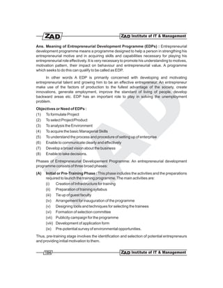 Ans. Meaning of Entrepreneurial Development Programme (EDPs) : Entrepreneurial
development programme means a programme designed to help a person in strengthing his
entrepreneurial motive and in acquiring skills and capabilities necessary for playing his
entrepreneurial role effectively. It is very necessary to promote his understanding to motives,
motivation pattern, their impact on behaviour and entrepreneurial value. A programme
which seeks to do this can qualify to be called as EDP.
      In other words A EDP is primarily concerned with developing and motivating
entrepreneurial talent and growing him to be an effective entrepreneur. An entrepreneur
make use of the factors of production to the fullest advantage of the society, create
innovations, generate employment, improve the standard of living of people, develop
backward areas etc. EDP has an important role to play in solving the unemployment
problem.
Objectives or Need of EDPs :
(1) To formulate Project
(2) To select Project/Product
(3) To analysis the Environment
(4) To acquire the basic Managerial Skills
(5) To understand the process and procedure of setting up of enterprise
(6) Enable to communicate clearly and effectively
(7) Develop a broad vision about the business
(8) Enable to take decisions.
Phases of Entrepreneurial Developement Programme: An entrepreneurial development
programme consists of three broad phases:
(A)   Initial or Pre-Training Phase : This phase includes the activities and the preparations
      required to launch the training programme. The main activities are:
      (i)    Creation of Infrastructure for training
      (ii) Preparation of training syllabus
      (iii) Tie up of guest faculty
      (iv) Arrangement for inauguration of the programme
      (v) Designing tools and techniques for selecting the trainees
      (vi) Formation of selection committee
      (vii) Publicity campaign for the programme
      (viii) Development of application form
      (ix) Pre-potential survey of environmental opportunities.
Thus, pre-training stage involves the identification and selection of potential entrepreneurs
and providing initial motivation to them.


      184
 