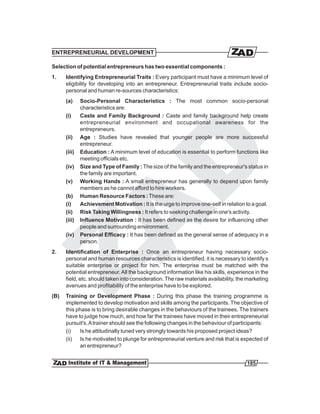 ENTREPRENEURIAL DEVELOPMENT

Selection of potential entrepreneurs has two essential components :
1.    Identifying Entrepreneurial Traits : Every participant must have a minimum level of
      eligibility for developing into an entrepreneur. Entrepreneurial traits include socio-
      personal and human re-sources characteristics:
      (a)     Socio-Personal Characteristics : The most common socio-personal
              characteristics are:
      (i)     Caste and Family Background : Caste and family background help create
              entrepreneurial environment and occupational awareness for the
              entrepreneurs.
      (ii)    Age : Studies have revealed that younger people are more successful
              entrepreneur.
      (iii)   Education : A minimum level of education is essential to perform functions like
              meeting officials etc.
      (iv)    Size and Type of Family : The size of the family and the entrepreneur's status in
              the family are important.
      (v)     Working Hands : A small entrepreneur has generally to depend upon family
              members as he cannot afford to hire workers.
      (b)     Human Resource Factors : These are:
      (i)     Achievement Motivation : It is the urge to improve one-self in relation to a goal.
      (ii)    Risk Taking Willingness : It refers to seeking challenge in one's activity.
      (iii)   Influence Motivation : It has been defined as the desire for influencing other
              people and surrounding environment.
      (iv)    Personal Efficacy : It has been defined as the general sense of adequacy in a
              person.
2.    Identification of Enterprise : Once an entrepreneur having necessary socio-
      personal and human resources characteristics is identified, it is necessary to identify s
      suitable enterprise or project for him. The enterprise must be matched with the
      potential entrepreneur. All the background information like his skills, experience in the
      field, etc. should taken into consideration. The raw materials availability, the marketing
      avenues and profitability of the enterprise have to be explored.
(B)   Training or Development Phase : During this phase the training programme is
      implemented to develop motivation and skills among the participants. The objective of
      this phase is to bring desirable changes in the behaviours of the trainees. The trainers
      have to judge how much, and how far the trainees have moved in their entrepreneurial
      pursuit's. A trainer should see the following changes in the behaviour of participants:
      (i)   Is he attitudinally tuned very strongly towards his proposed project ideas?
      (ii) Is he motivated to plunge for entrepreneurial venture and risk that is expected of
            an entrepreneur?


                                                                                      185
 