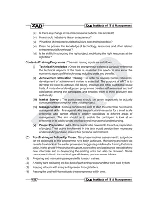 (iii)   Is there any change in his entrepreneurial outlook, role and skill?
      (iv)    How should he behave like an entrepreneur?
      (v)     What kind of entrepreneurial behaviours does the trainee lack?
      (vi)    Does he posses the knowledge of technology, resources and other related
              entrepreneurial knowledge?
      (vii) Is he skillful in choosing the right project, mobilizing the right resources at the
            right time?
Content of Training Programme : The main training inputs are as follows:
      (i)     Technical Knowledge : Once the entrepreneur selects a particular enterprise
              the technical aspects of the trade is essential. He needs to also know the
              economic aspects of the technology including costs and benefits.
      (ii)    Achievement Motivation Training : In order to develop human resources,
              development of achievement motive is essential. The purpose of AMT is to
              develop the need to achieve, risk taking, initiative and other such behavioural
              traits. A motivational development programme creates self awareness and self
              confidence among the participants and enables them to think positively and
              realistically.
      (iii)   Market Survey : The participants should be given opportunity to actually
              conduct market surveys for their chosen project.
      (iv)    Managerial Skill : Once a participant is able to start the enterprise he requires
              managerial skills. Managerial skills are particularly essential for a small scale
              enterprise who cannot afford to employ specialists in different areas of
              management. The aim should be to enable the participant to look at an
              enterprise in its totality and to develop overall managerial understanding.
      (v)     Project Preparation : A lot of time needs to be devoted to the actual preparation
              of project. Their active involvement in this task would provide them necessary
              understanding and also ensure their personal commitment.
(C)   Post Training or Follow-Up Phase : This phase involves assessment to judge how
      far the objectives of the programme have been achieved. Monitoring and follow up
      reveals drawbacks in the earlier phases and suggests guidelines for framing the future
      policy. In this phase infrastructural support, counseling and assistance in establishing
      new enterprise and in developing the existing units can also be reviewed. Some
      common activities in the monitoring and follow up process are as follows:
(1)   Preparing and maintaining a separate file for each trainee.
(2)   A history card indicating the bio-date of each entrepreneur and the work done by him.
(3)   Keeping in touch with every entrepreneur through letters.
(4)   Passing the desired information to the entrepreneur will in time.

      186
 