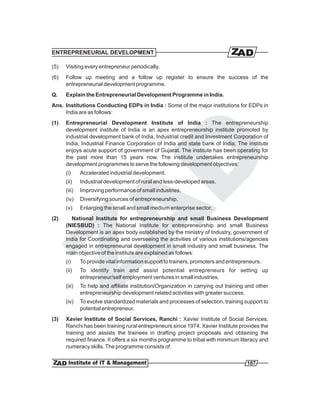 ENTREPRENEURIAL DEVELOPMENT

(5)   Visiting every entrepreneur periodically.
(6)   Follow up meeting and a follow up register to ensure the success of the
      entrepreneurial development programme.
Q.    Explain the Entrepreneurial Development Programme in India.
Ans. Institutions Conducting EDPs in India : Some of the major institutions for EDPs in
     India are as follows:
(1)   Entrepreneurial Development Institute of India : The entrepreneurship
      development institute of India is an apex entrepreneurship institute promoted by
      industrial development bank of India, Industrial credit and Investment Corporation of
      India, Industrial Finance Corporation of India and state bank of India. The institute
      enjoys acute support of government of Gujarat. The institute has been operating for
      the past more than 15 years now. The institute undertakes entrepreneurship
      development programmes to serve the following development objectives:
      (i)     Accelerated industrial development.
      (ii)    Industrial development of rural and less-developed areas.
      (iii)   Improving performance of small industries.
      (iv)    Diversifying sources of entrepreneurship.
      (v)     Enlarging the small and small medium enterprise sector.
(2)     National Institute for entrepreneurship and small Business Development
      (NIESBUD) : The National Institute for entrepreneurship and small Business
      Development is an apex body established by the ministry of Industry, government of
      India for Coordinating and overseeing the activities of various institutions/agencies
      engaged in entrepreneurial development in small industry and small business. The
      main objective of the institute are explained as follows:
      (i)     To provide vital information support to trainers, promoters and entrepreneurs.
      (ii)    To identify train and assist potential entrepreneurs for setting up
              entrepreneur/self employment ventures in small industries.
      (iii)   To help and affiliate institution/Organization in carrying out training and other
              entrepreneurship development related activities with greater success.
      (iv)    To evolve standardized materials and processes of selection, training support to
              potential entrepreneur.
(3)   Xavier Institute of Social Services, Ranchi : Xavier Institute of Social Services,
      Ranchi has been training rural entrepreneurs since 1974. Xavier Institute provides the
      training and assists the trainees in drafting project proposals and obtaining the
      required finance. It offers a six months programme to tribal with minimum literacy and
      numeracy skills. The programme consists of:


                                                                                     187
 