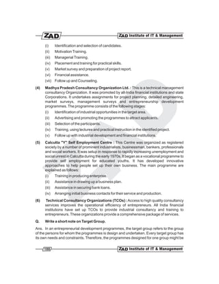 (i)     Identification and selection of candidates.
      (ii)    Motivation Training.
      (iii)   Managerial Training.
      (iv)    Placement and training for practical skills.
      (v)     Market survey and preparation of project report.
      (vi)    Financial assistance.
      (vii) Follow up and Counseling.
(4)   Madhya Pradesh Consultancy Organization Ltd. : This is a technical management
      consultancy Organization. It was promoted by all-India financial institutions and state
      Corporations. It undertakes assignments for project planning, detailed engineering,
      market surveys, management surveys and entrepreneurship development
      programmes. The programme consists of the following stages:
      (i)     Identification of industrial opportunities in the target area.
      (ii)    Advertising and promoting the programmes to attract applicants.
      (iii)   Selection of the participants.
      (iv)    Training, using lectures and practical instruction in the identified project.
      (v)     Follow up with industrial development and financial institutions.
(5)   Calcutta "Y" Self Employment Centre : This Centre was organized as registered
      society by a number of prominent industrialists, businessman, bankers, professionals
      and social workers. It was setup in response to rapidly increasing unemployment and
      social unrest in Calcutta during the early 1970s. It began as a vocational programme to
      provide self employment for educated youths. It has developed innovative
      approaches to help people set up their own business. The main programme are
      explained as follows:
      (i)     Training in producing enterprise.
      (ii)    Assistance in drawing up a business plan.
      (iii)   Assistance in securing bank loans.
      (iv)    Arranging initial business contacts for their service and production.
(6)    Technical Consultancy Organizations (TCOs) : Access to high quality consultancy
      services improves the operational efficiency of entrepreneurs. All India financial
      institutions have set up TCOs to provide industrial consultancy and training to
      entrepreneurs. These organizations provide a comprehensive package of services.
Q.    Write a short note on Target Group.
Ans. In an entrepreneurial development programmes, the target group refers to the group
of the persons for whom the programmes is design and undertaken. Every target group has
its own needs and constraints. Therefore, the programmes designed for one group might be

      188
 