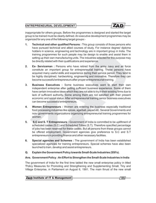 ENTREPRENEURIAL DEVELOPMENT

inappropriate for others groups. Before the programmes is designed and started the target
group to be trained must be clearly defined. An executive development programmes may be
organized for any one of the following target groups:-
1.   Technical and other qualified Persons : This group consists of those persons who
     have pursued technical and allied courses of study. For instance degree/ diploma
     holders in science, engineering and technology are in important group in India. The
     training programmes for such people may be design to enable and assist them in
     setting up their own manufacturing units. The industries selected for this purpose may
     be directly related with their qualifications and experience.
2.   Ex- Serviceman : Persons who have retired from the army, navy and air force
     constitute an important group for entrepreneurial training. These persons have
     acquired many useful skills and experience during their service period. They tend to
     be highly disciplined, hardworking, engineering and innovative. Therefore they can
     become successful entrepreneurs after proper entrepreneurial training.
3.   Business Executives : Some business executives want to start their own
     independent enterprise after getting sufficient business experience. Some of them
     have certain innovative ideas which they are not able to try in their existing firms due to
     lack of sufficient authority. Some among them are not satisfied with their present
     economic and social status. After entrepreneurial training senior business executives
     can become successful entrepreneurs.
4.   Women Entrepreneurs : Women are entering the business especially traditional
     food processing industries like spices, agarbati, papad etc. Several Governments and
     non- governments organizations organizing entrepreneurial training programmes for
     women.
5.   S.C and S. T Entrepreneurs : Government of India is committed to be upliftment of
     scheduled castes (S.C) and Scheduled Tribes (S.T). Therefore specified percentage
     of jobs has been reserved for these castes. But all persons from these groups cannot
     be offered employment. Government agencies give preference to S.C and S.T
     entrepreneurs in providing finance and other necessary facilities.
6.   Special agencies and Schemes : The government of India has been established
     specialized agencies for training entrepreneurs. Special schemes have also been
     launched to train, develop and assist entrepreneurs.
Q.   Explain the Government Policy towards Small-Scale Industries (SSI's).
Ans. Government Policy : An Effort to Strengthen the Small-Scale Industries in India
The government of India for the first time tabled the new small enterprise policy in titled
'Policy Measures for Promoting and Strengthening and Supplementing Small, Tiny and
Village Enterprise, in Parliament on August 6, 1991. The main thrust of the new small


                                                                                      189
 