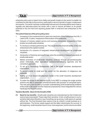 enterprise policy was to impart more vitality and growth impetus to the sector to enable it to
contribute its mite fully to the economy, particularly in terms of growth of output, employment
and exports. The sector had been substantially licensed and concerted efforts were made to
regulate and debureaucratize the sector with a view to remove all fetters on its growth
potential on the one hand and reposing greater faith in small and new enterprises on the
other.
The salient features of the price policy were :
1.    Increasing in the investment limit in plant and machinery of tiny enterprises from Rs. 2
      Lakhs to Rs. 5 Lakhs, irrespective of the location of the enterprise.
2.    Inclusion of industry related service and business enterprises, irrespective of their
      location as small-scale industries.
3.    To introduce a limited partnership act. This would limit the financial liability of the new
      enterprises to the capital invested.
4.    Introduction of a scheme of integrated infrastructural development for small-scale
      industries.
5.    Introduction of factoring services to help solve the problems of delayed payments of
      small-scale sector.
6.    Market promotion of small-scale industries products through co-operative/public
      sector institutions, other specialized professional/marketing agencies and the
      consortium approach.
7.    To set up a Technology Development Cell in the small industries development
      organization.
8.    To accord priority to small and tiny sector ion the allocation of indigenous raw
      materials.
9.    Setting up of an Export Development Center in the small industries development
      organization.
10.   To widen the scope of the National Equity Fund (NEF) to enlarge the single window
      scheme and also to associate commercial banks with provision of composite loans.
      The new policy was founded on a proper understanding of the fundamental problems
      of the small-scale sector and the measures proposed by it have integrated the various
      handicaps that face this sector.
Taxation Benefits : Boon for the Growth of SSI
(1)   Need for tax benefits : Small-scale industries are characterized by their limited and
      scarce resources/capital. These make them sensitive. In fact, small business in such a
      sensitive field where Murphy's Law (if anything can go wrong, it will) seems to operate
      without fail. The first thousand days seems to be as critical in small business as in
      administration. The former needs support and the latter indoctrination for survival. In
      the beginning, small industries have to incur more expenses, but the returns are either


      190
 