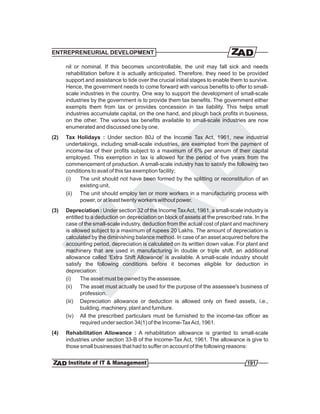 ENTREPRENEURIAL DEVELOPMENT

      nil or nominal. If this becomes uncontrollable, the unit may fall sick and needs
      rehabilitation before it is actually anticipated. Therefore, they need to be provided
      support and assistance to tide over the crucial initial stages to enable them to survive.
      Hence, the government needs to come forward with various benefits to offer to small-
      scale industries in the country. One way to support the development of small-scale
      industries by the government is to provide them tax benefits. The government either
      exempts them from tax or provides concession in tax liability. This helps small
      industries accumulate capital, on the one hand, and plough back profits in business,
      on the other. The various tax benefits available to small-scale industries are now
      enumerated and discussed one by one.
(2)   Tax Holidays : Under section 80J of the Income Tax Act, 1961, new industrial
      undertakings, including small-scale industries, are exempted from the payment of
      income-tax of their profits subject to a maximum of 6% per annum of their capital
      employed. This exemption in tax is allowed for the period of five years from the
      commencement of production. A small-scale industry has to satisfy the following two
      conditions to avail of this tax exemption facility;
      (i)   The unit should not have been formed by the splitting or reconstitution of an
            existing unit.
      (ii) The unit should employ ten or more workers in a manufacturing process with
            power, or at least twenty workers without power.
(3)   Depreciation : Under section 32 of the Income Tax Act, 1961, a small-scale industry is
      entitled to a deduction on depreciation on block of assets at the prescribed rate. In the
      case of the small-scale industry, deduction from the actual cost of plant and machinery
      is allowed subject to a maximum of rupees 20 Lakhs. The amount of depreciation is
      calculated by the diminishing balance method. In case of an asset acquired before the
      accounting period, depreciation is calculated on its written down value. For plant and
      machinery that are used in manufacturing in double or triple shift, an additional
      allowance called 'Extra Shift Allowance' is available. A small-scale industry should
      satisfy the following conditions before it becomes eligible for deduction in
      depreciation:
      (i)    The asset must be owned by the assessee.
      (ii) The asset must actually be used for the purpose of the assessee's business of
             profession.
      (iii) Depreciation allowance or deduction is allowed only on fixed assets, i.e.,
             building, machinery, plant and furniture.
      (iv) All the prescribed particulars must be furnished to the income-tax officer as
             required under section 34(1) of the Income-Tax Act, 1961.
(4)   Rehabilitation Allowance : A rehabilitation allowance is granted to small-scale
      industries under section 33-B of the Income-Tax Act, 1961. The allowance is give to
      those small businesses that had to suffer on account of the following reasons:


                                                                                     191
 