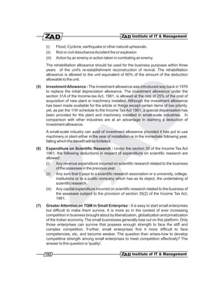 (i)     Flood, Cyclone, earthquake or other natural upheavals.
      (ii)    Riot or civil disturbance Accident fire or explosion
      (iii)   Action by an enemy or action taken in combating an enemy.
      The rehabilitation allowance should be used for the business purposes within three
      years of the unit's re-establishment reconstruction of revival. The rehabilitation
      allowance is allowed to the unit equivalent of 60% of the amount of the deduction
      allowable to the unit.
(5)   Investment Allowance : The investment allowance was introduced way back in 1976
      to replace the initial depreciation allowance. The investment allowance under the
      section 31A of the Income-tax Act, 1961, is allowed at the rate of 25% of the cost of
      acquisition of new plant or machinery installed. Although the investment allowance
      has been made available for the article or things except certain items of low priority,
      yet, as per the 11th schedule to the Income Tax Act 1961, a special dispensation has
      been provided for the plant and machinery installed in small-scale industries. In
      comparison with other industries are at an advantage in claiming a deduction of
      investment allowance.
      A small-scale industry can avail of investment allowance provided it has put to use
      machinery or plant either in the year of installation or in the immediate following year,
      falling which the benefit will be forfeited.
(6)   Expenditure on Scientific Research : Under the section 35 of the Income Tax Act
      1961, the following deductions in respect of expenditure on scientific research are
      allowed:
      (i)   Any revenue expenditure incurred on scientific research related to the business
            of the assessee in the previous year.
      (ii) Any sum that it pays to a scientific research association or a university, college,
            institutions or to a public company which has as its object, the undertaking of
            scientific research.
      (iii) Any capital expenditure incurred on scientific research related to the business of
            the assessee subject to the provision of section 35(2) of the Income Tax Act,
            1961.
(7)   Greater Attention on TQM in Small Enterprise : It is easy to start small enterprises
      but difficult to make them survive. It is more so in the context of ever increasing
      competition in business brought about by liberalization, globalization and privatization
      of the Indian economy. The small businesses generally lose out on this platform. Only
      those enterprises can survive that possess enough strength to face the stiff and
      complex competition. Further, small enterprises find it more difficult to face
      competencies, etc, and become weaker. The question then arises-how to develop
      competitive strength among small enterprises to meet competition effectively? The
      answer to this question is 'quality'.

      192
 
