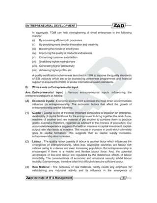 ENTREPRENEURIAL DEVELOPMENT

      In aggregate, TQM can help strengthening of small enterprises in the following
      manner:
      (i)     By increasing efficiency in processes.
      (ii)    By providing more time for innovation and creativity.
      (iii)   Boosting the morale of employees
      (iv)    Improving the quality of products and services
      (v)     Enhancing customer satisfaction
      (vi)    Snatching higher market share
      (vii) Generating higher productivity
      (viii) Achieving higher profits, etc.
      A quality certification scheme was launched in 1994 to improve the quality standards
      of SSI products which are to be assisted by awareness programmes and financial
      support to acquired ISO 9000 or similar international quality standards.
Q.    Write a note on Entrepreneurial Input.
Ans. Entrepreneurial Input : Various entrepreneurial inputs influencing the
entrepreneurship are as follows:
(A)   Economic Inputs : Economic environment exercises the most direct and immediate
      influence on entrepreneurship. The economic factors that affect the growth of
      entrepreneurship are the following:
(1)   Capital : Capital is one of the most important perquisites to establish an enterprise.
      Availability of capital facilitates for the entrepreneur to bring together the land of one,
      machine of another and raw material of yet another to combine them to produce
      goods. Capital is therefore, regarded as lubricant to the process of production. Our
      accumulated experience suggests that with an increase in capital investment, capital-
      output ratio also tends to increase. This results in increase in profit which ultimately
      goes to capital formation. This suggests that as capital supply increases,
      entrepreneurship also increases.
(2)   Labour : The quality rather quantity of labour is another factor which influences the
      emergence of entrepreneurship. Most less developed countries are labour rich
      nations owing to a dense and even increasing population. But entrepreneurship is
      encouraged if there is a mobile and flexible labour force. And, the potential
      advantages of low-cost labour are regulated by the deleterious effects of labour
      immobility. The considerations of economic and emotional security inhibit labour
      mobility. Entrepreneurs, therefore often find difficulty to secure sufficient labour.
(3)   Raw Material : The necessity of raw materials hardly needs any emphasis for
      establishing any industrial activity and its influence in the emergence of

                                                                                       193
 