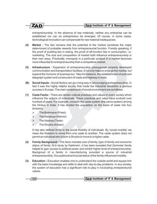 entrepreneurship. In the absence of raw materials, neither any enterprise can be
      established nor can an entrepreneur be emerged. Of course, in some cases,
      technological innovation can compensate for raw material inadequacies.
(4)   Market : The fact remains that the potential of the market constitute the major
      determinant of probable rewards from entrepreneurial function. Frankly speaking, if
      the proof of pudding lies in eating, the proof of all function lies in consumption, i.e.
      marketing. The size and composition of market both influence entrepreneurship in
      their own ways. Practically, monopoly in a particular product in a market becomes
      more influential for entrepreneurship than a competitive market.
(5)   Infrastructure : Expansion of entrepreneurship presupposes properly developed
      communication and transportation facilities. It not only helps to enlarge the market, but
      expend the horizons of business too. Take for instance, the establishment of post and
      telegraph system and construction of roads and highway in India.
(B)   Social Inputs : Social factors can go a long way in encouraging entrepreneurship. In
      fact it was the highly helpful society that made the industrial revolution a glorious
      success in Europe. The main components of social environment are as follows:
(1)   Caste Factor : There are certain cultural practices and values in every society which
      influence the actions of individuals. These practices and value have evolved over
      hundred of years. For example, consider the caste system (the varna system) among
      the Hindus in India. It has divided the population on the basis of caste into four
      divisions:
      Ø      The Brahmana (Priest)
      Ø      The Kshatriya (Warrior)
      Ø      The Vaishya (Trade)
      Ø      The Shudra (Artisan)
      It has also defined limits to the social mobility of individuals. By 'social mobility' we
      mean the freedom to move from one caste to another. The caste system does not
      permit an individual who is born a Shudra to move to a higher caste.
(2)   Family Background : This facto includes size of family, type of family and economic
      status of family. In a study by Hadimani, it has been revealed that Zamindar family
      helped to gain access to political power and exhibit higher level of entrepreneurship.
      Backgroud of a family in manufacturing provided a source of industrial
      entrepreneurship. Occupational and social status of the family influenced mobility.
(3)   Education : Education enables one to understand the outside world and equips him
      with the basic knowledge and skills to deal with day-to-day problems. In any society,
      the system of education has a significant role to play in inculcating entrepreneurial
      values.

      194
 