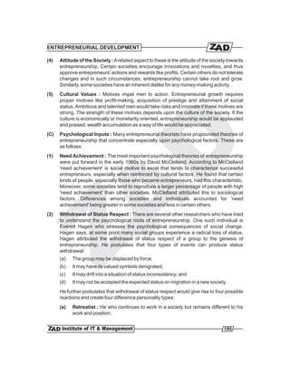 ENTREPRENEURIAL DEVELOPMENT

(4)   Attitude of the Society : A related aspect to these is the attitude of the society towards
      entrepreneurship. Certain societies encourage innovations and novelties, and thus
      approve entrepreneurs' actions and rewards like profits. Certain others do not tolerate
      changes and in such circumstances, entrepreneurship cannot take root and grow.
      Similarly, some societies have an inherent dislike for any money-making activity.
(5)   Cultural Values : Motives impel men to action. Entrepreneurial growth requires
      proper motives like profit-making, acquisition of prestige and attainment of social
      status. Ambitious and talented men would take risks and innovate if these motives are
      strong. The strength of these motives depends upon the culture of the society. If the
      culture is economically or monetarily oriented, entrepreneurship would be applauded
      and praised, wealth accumulation as a way of life would be appreciated.
(C)   Psychological Inputs : Many entrepreneurial theorists have propounded theories of
      entrepreneurship that concentrate especially upon psychological factors. These are
      as follows:
(1)   Need Achievement : The most important psychological theories of entrepreneurship
      were put forward in the early 1960s by David McClelland. According to McClelland
      'need achievement' is social motive to excel that tends to characterize successful
      entrepreneurs, especially when reinforced by cultural factors. He found that certain
      kinds of people, especially those who became entrepreneurs, had this characteristic.
      Moreover, some societies tend to reproduce a larger percentage of people with high
      'need achievement' than other societies. McClelland attributed this to sociological
      factors. Differences among societies and individuals accounted for 'need
      achievement' being greater in some societies and less in certain others.
(2)   Withdrawal of Status Respect : There are several other researchers who have tried
      to understand the psychological roots of entrepreneurship. One such individual is
      Everett Hagen who stresses the psychological consequences of social change.
      Hagen says, at some point many social groups experience a radical loss of status.
      Hagen attributed the withdrawal of status respect of a group to the genesis of
      entrepreneurship. He postulates that four types of events can produce status
      withdrawal:
      (a)   The group may be displaced by force;
      (b)   It may have its valued symbols denigrated;
      (c)   It may drift into a situation of status inconsistency; and
      (d)   It may not be accepted the expected status on migration in a new society.
      He further postulates that withdrawal of status respect would give rise to four possible
      reactions and create four difference personality types:
      (a)   Retreatist : He who continues to work in a society but remains different to his
            work and position;


                                                                                      195
 