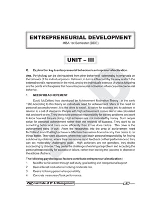 ENTREPRENEURIAL DEVELOPMENT
                               MBA 1st Semester (DDE)




                                   UNIT – III
Q.    Explain that key to entrepreneurial behaviour is entreprenurial motivation.
Ans. Psychology can be distinguished from other behavioral sciencesby its emphasis on
the behavior of the individual person. Behavior, in turn is influenced by the way in which the
external world is represented in the mind, and by the individual's exercise of choice.following
are the points which explains that how entrepreneurial motivation influences entrepreneurial
behavior.
1.    NEED FOR ACHIEVEMENT
       David McCelland has developed an Achievement Motivation Theory in the early
1960.According to this theory an individuals need for achievement refers to the need for
personal accomplishment .It is the drive to excel , to strive for success and to achieve in
relation to a set of standards. People with high achievement motive like to take calculated
risk and want to win. They like to take personal responsibility for solving problems and want
to know how well they are doing . High achievers are not motivated by money . Such people
strive for personal achievement rather than the rewards of success. They want to do
something better and more more efficiently than it has done before . This drive is the
achievement need (n-ach) .From the researches into the area of achievement need
McCelland found that high achievers differtiate themselves from others by their desire to do
things better. They seek situations where they can attain personal responsibility for finding
solutions to problems , where they can receive rapid feedback on their performance so they
can set moderately challenging goals . High achievers are not gamblers, they dislike
succeeding by chance. They prefer the challenge of working at a problem and accepting the
personal responsibility for success or failure, rather than leaving the outcome to chance or
the actions of others.
The following psychological factors contribute entrepreneurial motivation:-
1.   Need for achievement through self study, goal setting and interpersonal support
2.   Keen interest in situations involving moderate risk.
3.   Desire for taking personal responsibility.
4.   Concrete measures of task performance.

                                                                                     197
 