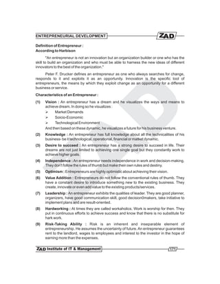 ENTREPRENEURIAL DEVELOPMENT

Definition of Entrepreneur :
According to Harbison
        "An entrepreneur is not an innovation but an organization builder or one who has the
skill to build an organization and who must be able to harness the new ideas of different
innovators to the best of the organization."
      Peter F. Drucker defines an entrepreneur as one who always searches for change,
responds to it and exploits it as an opportunity. Innovation is the specific tool of
entrepreneurs, the means by which they exploit change as an opportunity for a different
business or service.
Characteristics of an Entrepreneur :
(1)   Vision : An entrepreneur has a dream and he visualizes the ways and means to
      achieve dream. In doing so he visualizes :
      Ø     Market Demands
      Ø     Soicio-Economic
      Ø     Technological Environment
      And then based on these dynamic, he visualizes a future for his business venture.
(2)   Knowledge : An entrepreneur has full knowledge about all the technicalities of his
      business- be it technological, operational, financial or matket dynamic.
(3)   Desire to succeed : An entrepreneur has a strong desire to succeed in life. Their
      dreams are not just limited to achieving one single goal but they constantly work to
      achieve higher goals.
(4)   Independence : An entrepreneur needs independence in work and decision-making.
      They don't follow the rules of thumb but make their own rules and destiny.
(5)   Optimism : Entrepreneurs are highly optimistic about achieving their vision.
(6)   Value Addition : Entrepreneurs do not follow the conventional rules of thumb. They
      have a constant desire to introduce something new to the existing business. They
      create, innovate or even add value to the existing products/services.
(7)   Leadership : An entrepreneur exhibits the qualities of leader. They are good planner,
      organizers, have good communication skill, good decision0makers, take initiative to
      implement plans and are result-oriented.
(8)   Hardworking : At times they are called workaholics. Work is worship for then. They
      put in continuous efforts to achieve success and know that there is no substitute for
      hark work.
(9)   Risk-Taking Ability : Risk is an inherent and inseparable element of
      entrepreneurship. He assumes the uncertainty of future. An entrepreneur guarantees
      rent to the landlord, wages to employees and interest to the investor in the hope of
      earning more than the expenses.

                                                                                     171
 