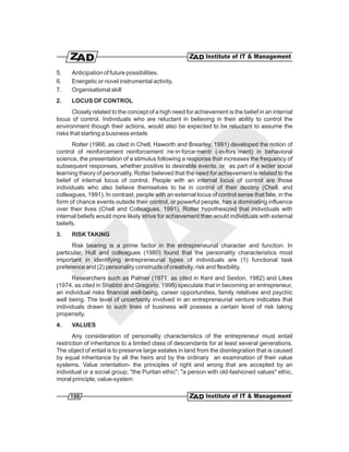 5.    Anticipation of future possibilities.
6.    Energetic or novel instrumental activity.
7.    Organisational skill
2.    LOCUS OF CONTROL
       Closely related to the concept of a high need for achievement is the belief in an internal
locus of control. Individuals who are reluctant in believing in their ability to control the
environment though their actions, would also be expected to be reluctant to assume the
risks that starting a business entails
       Rotter (1966, as cited in Chell, Haworth and Brearley, 1991) developed the notion of
control of reinforcement reinforcement /re·in·force·ment/ (-in-fors´ment) in behavioral
science, the presentation of a stimulus following a response that increases the frequency of
subsequent responses, whether positive to desirable events, or as part of a wider social
learning theory of personality. Rotter believed that the need for achievement is related to the
belief of internal locus of control. People with an internal locus of control are those
individuals who also believe themselves to be in control of their destiny (Chell, and
colleagues, 1991). In contrast, people with an external locus of control sense that fate, in the
form of chance events outside their control, or powerful people, has a dominating influence
over their lives (Chell and Colleagues, 1991). Rotter hypothesized that individuals with
internal beliefs would more likely strive for achievement than would individuals with external
beliefs.
3.    RISK TAKING
      Risk bearing is a prime factor in the entrepreneurial character and function. In
particular, Hull and colleagues (1980) found that the personality characteristics most
important in identifying entrepreneurial types of individuals are (1) functional task
preference and (2) personality constructs of creativity, risk and flexibility.
       Researchers such as Palmer (1971, as cited in Kent and Sexton, 1982) and Likes
(1974, as cited in Shabbir and Gregorio, 1996) speculate that in becoming an entrepreneur,
an individual risks financial well-being, career opportunities, family relatives and psychic
well being. The level of uncertainty involved in an entrepreneurial venture indicates that
individuals drawn to such lines of business will possess a certain level of risk taking
propensity.
4.    VALUES
       Any consideration of personality characteristics of the entrepreneur must entail
restriction of inheritance to a limited class of descendants for at least several generations.
The object of entail is to preserve large estates in land from the disintegration that is caused
by equal inheritance by all the heirs and by the ordinary an examination of their value
systems. Value orientation- the principles of right and wrong that are accepted by an
individual or a social group; "the Puritan ethic"; "a person with old-fashioned values" ethic,
moral principle, value-system

     198
 