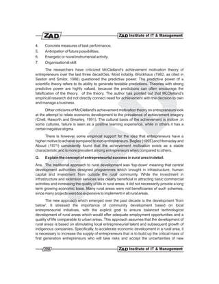 4.    Concrete measures of task performance.
5.    Anticipation of future possibilities.
6.    Energetic or novel instrumental activity.
7.    Organisational skill
        The researchers have criticized McClelland's achievement motivation theory of
entrepreneurs over the last three decadOes. Most notably, Brockhaus (1982, as cited in
Sexton and Smilor, 1986) questioned the predictive power. The predictive power of a
scientific theory refers to its ability to generate testable predictions. Theories with strong
predictive power are highly valued, because the predictions can often encourage the
falsification of the theory. of the theory. The author has pointed out that McClelland's
empirical research did not directly connect need for achievement with the decision to own
and manage a business.
      Other criticisms of McClelland's achievement motivation theory on entrepreneurs look
at the attempt to relate economic development to the prevalence of achievement imagery
(Chell, Haworth and Brearley, 1991). The cultural basis of the achievement is motive .In
some cultures, failure is seen as a positive learning experience, while in others it has a
certain negative stigma
     There is however some empirical support for the idea that entrepreneurs have a
higher motive to achieve compared to non-entrepreneurs. Begley (1995) and Hornaday and
Aboud (1971) consistently found that the achievement motivation exists as a stable
characteristic and is more prevalent among entrepreneurs when compared to others.
Q.    Explain the concept of entrepreneurial success in rural area in detail.
Ans. The traditional approach to rural development was 'top-down' meaning that central
development authorities designed programmes which brought in infrastructure, human
capital and investment from outside the rural community. While the investment in
infrastructure and extension services was clearly beneficial in attracting basic commercial
activities and increasing the quality of life in rural areas, it did not necessarily provide a long
term growing economic base. Many rural areas were not beneficiaries of such schemes,
since many projects were too expensive to implement in all rural areas.
       The new approach which emerged over the past decade is the development 'from
below'. It stressed the importance of community development based on local
entrepreneurial initiatives, with the explicit goal to ensure balanced technological
development of rural areas which would offer adequate employment opportunities and a
quality of life comparable to urban areas. This approach assumes that the development of
rural areas is based on stimulating local entrepreneurial talent and subsequent growth of
indigenous companies. Specifically, to accelerate economic development in a rural area, it
is necessary to increase the supply of entrepreneurs that is to build up the critical mass of
first generation entrepreneurs who will take risks and accept the uncertainties of new

     200
 
