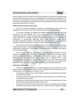 ENTREPRENEURIAL DEVELOPMENT

venture creation and who will by their example stimulate an autonomous entrepreneurial
process thereby ensuring continuous rural development. To support such development, the
community must develop links among key institutions, a vibrant entrepreneurial spirit and a
commitment and dedication to risk taking and risk sharing. following are the requirements of
entrepreneurial success in rural area:
Public-private institutions partnership
     One of the principal challenges of economic development of rural areas is the
development of a socio-economic environment that would be attractive to people.
      To meet this challenge, all available and hidden development potential of the local
community must be mobilised. This in turn requires an environment favourable to
entrepreneurship which a community basically can create in two ways. First, the community
should utilise all the available incentives provided by the government to stimulate the
development of economically depressed areas. These incentives usually include
favourable investment conditions, low interest rates, tax concessions, guarantees, export
subsidies, employment provisions, subsidies on public utility charges and the like.
      Second, the community should create and foster the development of institutions and a
variety of partnerships to support local development. As experience shows, personal and
organizational networks are very effective in achieving broad and fast growing regional
economic development.
       Today we are witnessing many examples of institutional developments that are
fostering businesses and community collaborative efforts-while nurturing positive
government/academic/business relationships in promoting economic growth. Such
institutions and their collaborative efforts should play a significant role in rural
communities/regions where the development strategy of the rural community places
entrepreneurship in the centre of economic development. Among the most important are:
institutions of education and training; inter-firm institutions and financial institutions.
Institutions of Education
       The role of institutions of education in rural development is of crucial importance. They
help to create a capable labour force and to maintain a skilled work force in the community. In
rural areas they can act as agents of change, such as:
•      redesigning curricula to teach students high level skills and those skills that would help
       to up-grade businesses;
•      developing technical training programmes to provide people with basic skills for jobs
       required by local businesses;
•      developing and implementing programmes to improve the competitiveness of local
       firms and their ability to expand into new markets; and
•      developing links with other higher educational institutions, especially with universities
       outside the rural region in order to bring into the region technical expertise available

                                                                                       201
 