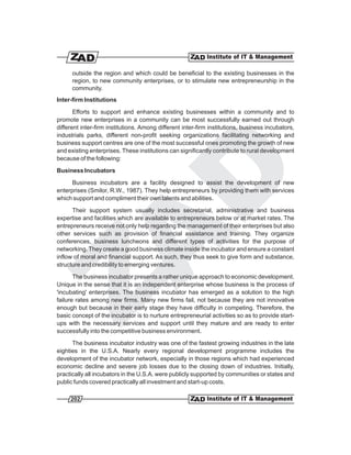 outside the region and which could be beneficial to the existing businesses in the
      region, to new community enterprises, or to stimulate new entrepreneurship in the
      community.
Inter-firm Institutions

       Efforts to support and enhance existing businesses within a community and to
promote new enterprises in a community can be most successfully earned out through
different inter-firm institutions. Among different inter-firm institutions, business incubators,
industrials parks, different non-profit seeking organizations facilitating networking and
business support centres are one of the most successful ones promoting the growth of new
and existing enterprises. These institutions can significantly contribute to rural development
because of the following:

Business Incubators

      Business incubators are a facility designed to assist the development of new
enterprises (Smilor, R.W., 1987). They help entrepreneurs by providing them with services
which support and compliment their own talents and abilities.

      Their support system usually includes secretarial, administrative and business
expertise and facilities which are available to entrepreneurs below or at market rates. The
entrepreneurs receive not only help regarding the management of their enterprises but also
other services such as provision of financial assistance and training. They organize
conferences, business luncheons and different types of activities for the purpose of
networking. They create a good business climate inside the incubator and ensure a constant
inflow of moral and financial support. As such, they thus seek to give form and substance,
structure and credibility to emerging ventures.

       The business incubator presents a rather unique approach to economic development.
Unique in the sense that it is an independent enterprise whose business is the process of
'incubating' enterprises. The business incubator has emerged as a solution to the high
failure rates among new firms. Many new firms fail, not because they are not innovative
enough but because in their early stage they have difficulty in competing. Therefore, the
basic concept of the incubator is to nurture entrepreneurial activities so as to provide start-
ups with the necessary services and support until they mature and are ready to enter
successfully into the competitive business environment.

      The business incubator industry was one of the fastest growing industries in the late
eighties in the U.S.A. Nearly every regional development programme includes the
development of the incubator network, especially in those regions which had experienced
economic decline and severe job losses due to the closing down of industries. Initially,
practically all incubators in the U.S.A. were publicly supported by communities or states and
public funds covered practically all investment and start-up costs.

     202
 
