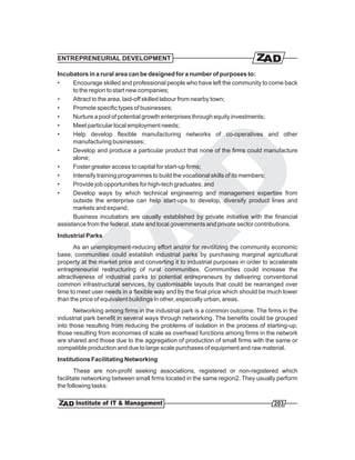 ENTREPRENEURIAL DEVELOPMENT

Incubators in a rural area can be designed for a number of purposes to:
•     Encourage skilled and professional people who have left the community to come back
      to the region to start new companies;
•     Attract to the area, laid-off skilled labour from nearby town;
•     Promote specific types of businesses;
•     Nurture a pool of potential growth enterprises through equity investments;
•     Meet particular local employment needs;
•     Help develop flexible manufacturing networks of co-operatives and other
      manufacturing businesses;
•     Develop and produce a particular product that none of the firms could manufacture
      alone;
•     Foster greater access to capital for start-up firms;
•     Intensify training programmes to build the vocational skills of its members;
•     Provide job opportunities for high-tech graduates; and
•     Develop ways by which technical engineering and management expertise from
      outside the enterprise can help start-ups to develop, diversify product lines and
      markets and expand.
      Business incubators are usually established by private initiative with the financial
assistance from the federal, state and local governments and private sector contributions.
Industrial Parks
      As an unemployment-reducing effort and/or for revitilizing the community economic
base, communities could establish industrial parks by purchasing marginal agricultural
property at the market price and converting it to industrial purposes in order to accelerate
entrepreneurial restructuring of rural communities. Communities could increase the
attractiveness of industrial parks to potential entrepreneurs by delivering conventional
common infrastructural services, by customisable layouts that could be rearranged over
time to meet user needs in a flexible way and by the final price which should be much lower
than the price of equivalent buildings in other, especially urban, areas.
       Networking among firms in the industrial park is a common outcome. The firms in the
industrial park benefit in several ways through networking. The benefits could be grouped
into those resulting from reducing the problems of isolation in the process of starting-up,
those resulting from economies of scale as overhead functions among firms in the network
are shared and those due to the aggregation of production of small firms with the same or
compatible production and due to large scale purchases of equipment and raw material.
Institutions Facilitating Networking
        These are non-profit seeking associations, registered or non-registered which
facilitate networking between small firms located in the same region2. They usually perform
the following tasks:

                                                                                  203
 