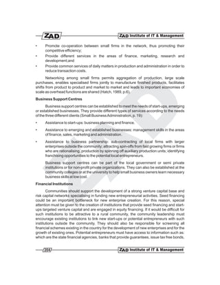 •     Promote co-operation between small firms in the network, thus promoting their
      competitive efficiency;
•     Provide different services in the areas of finance, marketing, research and
      development;and
•     Provide common services of daily matters in production and administration in order to
      reduce transaction costs.
       Networking among small firms permits aggregation of production, large scale
purchases, enables specialised firms jointly to manufacture finished products, facilitates
shifts from product to product and market to market and leads to important economies of
scale as overhead functions are shared (Hatch, 1989, p.6).
Business Support Centres
       Business support centres can be established to meet the needs of start-ups, emerging
or established businesses. They provide different types of services according to the needs
of the three different clients (Small Business Administration, p. 19):
•     Assistance to start-ups: business planning and finance.
•     Assistance to emerging and established businesses: management skills in the areas
      of finance, sales, marketing and administration.
•     Assistance to business partnership: sub-contracting of local firms with larger
      enterprises outside the community; attracting spin-offs from fast growing firms or firms
      who are rationalising, production by spinning off auxiliary production units; identifying
      franchising opportunities to the potential local entrepreneurs.
      Business support centres can be part of the local government or semi private
      institutions or for non-profit private organizations. They can also be established at the
      community colleges or at the university to help small business owners learn necessary
      business skills at low cost.
Financial Institutions
       Communities should support the development of a strong venture capital base and
risk capital networks specialising in funding new entrepreneurial activities. Seed financing
could be an important bottleneck for new enterprise creation. For this reason, special
attention must be given to the creation of institutions that provide seed financing and start-
ups targeted venture capital and are engaged in equity financing. If it would be difficult for
such institutions to be attractive to a rural community, the community leadership must
encourage existing institutions to link new start-ups or potential entrepreneurs with such
institutions outside the community. They should also be responsible for screening all
financial schemes existing in the country for the development of new enterprises and for the
growth of existing ones. Potential entrepreneurs must have access to information such as:
which are the state financial agencies, banks that provide guarantees, issue tax free bonds,


     204
 