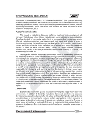 ENTREPRENEURIAL DEVELOPMENT

direct loans to smaller enterprises or to Consortia of enterprises? What type and how many
economic development funds are available? Who provides favourable investment financing
for the equipment and working capital? Which development corporations finance new and
expanding businesses'? What state funds are available for small and medium sized
enterprise development, etc.'?
Public-Private Partnership
       The impact of institutions discussed earlier on rural economic development will
increase if the individual efforts of those institutions are combined into a co-ordinated action.
Therefore, the task of community leadership is to encourage close co-operation among
different institutions supporting rural development, both public and private, in order to
develop programmes that would address the key barriers to community development:
human and financial capital drain, inefficient use of natural and productive resources,
inability to meet the local business needs, inability to create effective community
infrastructure, inability to encourage new enterprise formation, inability to increase local
economic opportunities, etc.
       The key to the evolution of economic development based on a partnership approach is
the leadership that could come either from the local government or from already existing
successful private companies, local development private or public agencies, community
civic organizations, educational institutions and the like. What is crucial is the development
of personal and organizational networks which combine otherwise individual efforts into a
comprehensive approach to regional development of rural areas. Therefore, it is important
to identify or to establish the principal community civic agency, the lead organization
responsible for designing and carrying out the development strategy based upon
identification of an area's major problems (lack of job opportunities, substandard housing,
deteriorated social infrastructure, etc.). This organization should act as a planning and
brokering organization, bringing together public and private initiative to attain common
community goals. It should support the creation of new agencies if ongoing implementation
of a development strategy so requires. Personnel should also include representatives of the
major enterprises in the region, universities and research and development institutions. It
should focus on broad community concerns and co-ordination of separate efforts in the
region.
Conclusions
       Economic development in general requires more than just a proper macro economic
environment. In addition it demands institutional framework conducive to economic
development, practical mechanisms for risk taking and risk sharing in the early and most
uncertain stages of entrepreneurial ventures and an organizational system conducive to
growing new and existing businesses. It takes cross-institutional networking. The role of
public policy is therefore to continually find ways to implement critical success factors of
economic development. Economic development of rural areas cannot be an exception in
this respect.


                                                                                       205
 