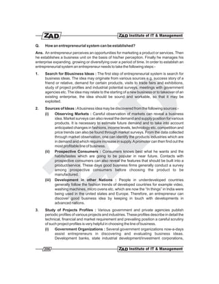 Q.    How an entrepreneurial system can be established?
Ans. An entrepreneur perceives an opportunities for marketing a product or services. Then
he establishes a business unit on the basis of his/her perception. Finally he manages his
enterprise expanding, growing or diversifying over a period of time. In order to establish an
entrepreneurial system an entrepreneur needs to take the following steps:-
1.    Search for Bbusiness Ideas : The first step of entrepreneurial system is search for
      business ideas. The idea may originate from various sources e.g. success story of a
      friend or relative, demand for certain products, visits to trade fairs and exhibitions,
      study of project profiles and industrial potential surveys, meetings with government
      agencies etc. The idea may relate to the starting of a new business or to takeover of an
      existing enterprise, the idea should be sound and workable, so that it may be
      exploited.
2.    Sources of Ideas : A business idea may be discovered from the following sources:-
      (i)   Observing Markets : Careful observation of markets can reveal a business
            idea. Market surveys can also reveal the demand and supply position for various
            products. It is necessary to estimate future demand and to take into account
            anticipated changes in fashions, income levels, technology etc. competition and
            price trends can also be found through market surveys. From the data collected
            through market observation, one can identify the products industries which are
            in demand and which require increase in supply. A promoter can then find out the
            most profitable line of business.
      (ii) Prospective Consumers : Consumers knows best what he wants and the
            habits/tastes which are going to be popular in near future. Contacts with
            prospective consumers can also reveal the features that should be built into a
            product/service. These days good business firms generally conduct a survey
            among prospective consumers before choosing the product to be
            manufactured.
      (iii) Development in other Nations : People in underdeveloped countries
            generally follow the fashion trends of developed countries for example video,
            washing machines, micro ovens etc. which are now the “In things” in India were
            being used in the united states and Europe. Therefore, an entrepreneur can
            discover good business idea by keeping in touch with developments in
            advanced nations.
3.    Study of Projects Profiles : Various government and private agencies publish
      periodic profiles of various projects and industries. These profiles describe in detail the
      technical, financial and market requirement and prevailing position a careful scrutiny
      of such project profiles is very helpful in choosing the line of business.
      (i)   Government Organizations : Several government organizations now-a-days
            assist entrepreneurs in discovering and evaluating business ideas.
            Development banks, state industrial development/investment corporations,

     206
 