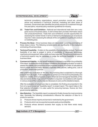 ENTREPRENEURIAL DEVELOPMENT

            technical consultancy organizations, export promotion council etc. provide
            advice and assistance in technical, financial, marketing and other areas of
            business. Government also identifies the priority sectors for investment through
            five year plans, industrial policy resolution guidelines for industry.
     (ii)   Trade Fairs and Exhibition : National and international trade fairs are a very
            good source of business ideas. A visit to these fairs provides information about
            new products/machines. Trade fairs and exhibitions provide opportunities for
            assessing the market trends in terms of demand potential and type of products
            required. It also assessing the attitude of the competitors in a particular product
            or marketing area.
4.   Process the Ideas : Once business ideas are discovered, screening and testing of
     these ideas is done. The following considerations are significantly in the evaluation
     and testing of business ideas.
5.   Technical Feasibility : It refers to the possibility of producing the product. Technical
     feasibility of an idea is judged in terms of availability of necessary technology,
     machinery and equipment, labour skills and saw materials. The advice and assistance
     of technical experts may be necessary to judge the technical feasibility of various
     business ideas.
6.   Commercial Viability : A cost benefit analysis is required to ascertain the profitability
     if the ideas. An elaborate study of market conditions and prevailing situation is made to
     assess the viability and prospectus of the proposed projects. A number of calculations
     have to made about the likely demand, expected sales volume, selling price, cost of
     production, break even point etc.
     After preliminary evaluation of the idea, the promising idea is subjected to a thorough
     analysis from all angles. Full investigation is carried out in the technical feasibility and
     economic viability of the proposed project. Financial and managerial feasibility of the
     idea are tested. At this stage a lot of information is required. Consultations with experts
     in various areas of the industry may be necessary to carry out the detailed analysis.
     After the evaluation of a business idea is completed, the finding are presented in the
     form of a report known as “feasibility report” or project report. This report helps in the
     final selection of project. It is also useful for procuring licenses, finance etc from
     governmental agencies.
7.   Idea Selection : The feasibility report is analyzed to finally choose the most promising
     idea. Generally the following considerations influence the selection of idea for a
     product or service:-
     (i)   Products whose imports are banned or restricted by the government.
     (ii) Products which can be exported exceeds easily and profitability.
     (iii) Products whose demand exceeds their supply so that there exists ready
           demand.

                                                                                       207
 