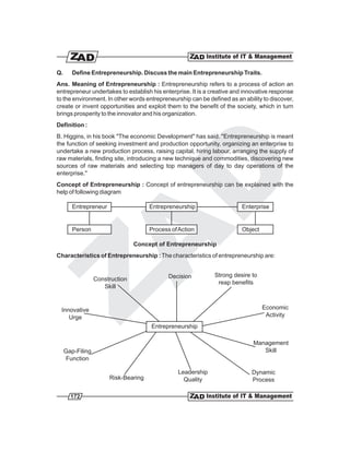 Q.      Define Entrepreneurship. Discuss the main Entrepreneurship Traits.
Ans. Meaning of Entrepreneurship : Entrepreneurship refers to a process of action an
entrepreneur undertakes to establish his enterprise. It is a creative and innovative response
to the environment. In other words entrepreneurship can be defined as an ability to discover,
create or invent opportunities and exploit them to the benefit of the society, which in turn
brings prosperity to the innovator and his organization.
Definition :
B. Higgins, in his book "The economic Development" has said. "Entrepreneurship is meant
the function of seeking investment and production opportunity, organizing an enterprise to
undertake a new production process, raising capital, hiring labour, arranging the supply of
raw materials, finding site, introducing a new technique and commodities, discovering new
sources of raw materials and selecting top managers of day to day operations of the
enterprise."
Concept of Entrepreneurship : Concept of entrepreneurship can be explained with the
help of following diagram

        Entrepreneur                  Entrepreneurship                  Enterprise


        Person                        Process of Action                 Object

                                 Concept of Entrepreneurship
Characteristics of Entrepreneurship : The characteristics of entrepreneurship are:


                                             Decision         Strong desire to
                  Construction
                                                               reap benefits
                     Skill


 Innovative                                                                      Economic
    Urge                                                                          Activity
                                      Entrepreneurship

                                                                             Management
     Gap-Filing                                                                 Skill
     Function

                                                Leadership                  Dynamic
                       Risk-Bearing               Quality                   Process

       172
 