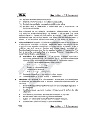 (iv)    Products which showed high profitability.
     (v)     Products for which incentives and subsidies are available.
     (vi)    Products favoured by the country’s industrial/licensing policy.
     (vii)   Products based on the expansion or diversification plans of existing firms of the
             family/friends/relatives.
     After considering the various factors a entrepreneur should analysis and compare
     pros and cons. A selection matrix may be prepared for this purpose. The matrix
     indicates the type of diverse data that needs to be collected for each project. It also
     throws light on how each item can hold out some encouraging and some discouraging
     factors. The entrepreneurial selection needs to take all these factors into account.
8.   Input Requirement : Once the promoter is convinced of the feasibility and profitability
     of the project he assembles the necessary resources to launch the enterprise. He has
     to choose partners/collaborates, collect the required finances and acquire land and
     buildings, plant and machinery, furniture and fixtures, patents, employees etc.
     Decisions have to be made about the size, location, layout etc. of the enterprise. The
     form of ownership organization has to be selected. The main inputs required for
     launching an enterprise are as follows:-
     (i)    Information and Intelligence : In the turbulent business environment,
            information and intelligence have become the key input in entrepreneurial
            success. An entrepreneur requires relevant data on the following aspects:-
            Ø     Size and nature of demand for the product/service.
            Ø     Volume and source of supply.
            Ø     Price cost volume relationship.
            Ø     Sources of raw material.
            Ø     Nature and degree of competition.
     (ii) Number and type of personnel required and their sources.
     (iii) Amount and sources of funds required for the enterprise.
9.   Personnel : People are the most valuable asset of an enterprise and this asset does
     not depreciate. An entrepreneur has to make the following decisions concerning the
     personnel.
     Ø     Number of personnel required for management, technical and other positions in
           the enterprise.
     Ø     Qualifications and experience required in the personnel to perform the jobs
           effectively.
     Ø     Sources of recruitment form which the needed staff will be procured.
     Ø     Procedure and methods of selecting the best candidates.
     Ø     System and criteria for evaluating the performance of employees.
     Ø     Procedure and methods of selecting the best candidates.


     208
 