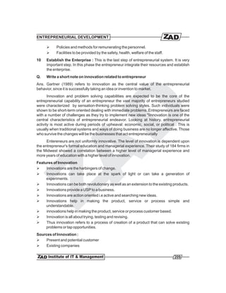 ENTREPRENEURIAL DEVELOPMENT

      Ø     Policies and methods for remunerating the personnel.
      Ø     Facilities to be provided by the safety, health, welfare of the staff.
10    Establish the Enterprise : This is the last step of entrepreneurial system. It is very
      important step. In this phase the entrepreneur integrate their resources and establish
      the enterprise.
Q.    Write a short note on innovation related to entrepreneur
Ans. Gartner (1989) refers to innovation as the central value of the entrepreneurial
behavior, since it is successfully taking an idea or invention to market.
       Innovation and problem solving capabilities are expected to be the core of the
entrepreneurial capability of an entrepreneur the vast majority of entrepreneurs studied
were characterized by sensation-thinking problem solving styles. Such individuals were
shown to be short-term oriented dealing with immediate problems. Entrepreneurs are faced
with a number of challenges as they try to implement new ideas "Iinnovation is one of the
central characteristics of entrepreneurial endeavor. Looking at history, entrepreneurial
activity is most active during periods of upheaval: economic, social, or political . This is
usually when traditional systems and ways of doing business are no longer affective. Those
who survive the changes will be the businesses that act entrepreneurially
      Entereneurs are not uniformly innovative. The level of innovation is dependent upon
the entrepreneur's formal education and managerial experience. Their study of 184 firms in
the Midwest showed a correlation between a higher level of managerial experience and
more years of education with a higher level of innovation.
Features of Innovation
Ø    Innovations are the harbingers of change.
Ø    Innovations can take place at the spark of light or can take a generation of
     experiments.
Ø    Innovations can be both revolutionary as well as an extension to the existing products.
Ø    Innovations provide a USP to a business.
Ø    Innovations are action oriented i.e active and searching new ideas.
Ø    Innovations help in making the product, service or process simple and
     understandable.
Ø    innovations help in making the product, service or process customer based.
Ø    Innovation is all about trying, testing and revising.
Ø    Thus innovation refers to a process of creation of a product that can solve existing
     problems or tap opportunities.
Sources of Innovation :
Ø    Present and potential customer
Ø    Existing companies

                                                                                     209
 