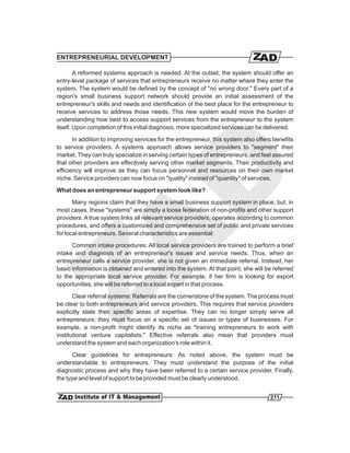 ENTREPRENEURIAL DEVELOPMENT

        A reformed systems approach is needed. At the outset, the system should offer an
entry-level package of services that entrepreneurs receive no matter where they enter the
system. The system would be defined by the concept of "no wrong door." Every part of a
region's small business support network should provide an initial assessment of the
entrepreneur's skills and needs and identification of the best place for the entrepreneur to
receive services to address those needs. This new system would move the burden of
understanding how best to access support services from the entrepreneur to the system
itself. Upon completion of this initial diagnosis, more specialized services can be delivered.
       In addition to improving services for the entrepreneur, this system also offers benefits
to service providers. A systems approach allows service providers to "segment" their
market. They can truly specialize in serving certain types of entrepreneurs, and feel assured
that other providers are effectively serving other market segments. Their productivity and
efficiency will improve as they can focus personnel and resources on their own market
niche. Service providers can now focus on "quality" instead of "quantity" of services.
What does an entrepreneur support system look like?

       Many regions claim that they have a small business support system in place, but, in
most cases, these "systems" are simply a loose federation of non-profits and other support
providers. A true system links all relevant service providers, operates according to common
procedures, and offers a customized and comprehensive set of public and private services
for local entrepreneurs. Several characteristics are essential:
      Common intake procedures: All local service providers are trained to perform a brief
intake and diagnosis of an entrepreneur's issues and service needs. Thus, when an
entrepreneur calls a service provider, she is not given an immediate referral. Instead, her
basic information is obtained and entered into the system. At that point, she will be referred
to the appropriate local service provider. For example, if her firm is looking for export
opportunities, she will be referred to a local expert in that process.
       Clear referral systems: Referrals are the cornerstone of the system. The process must
be clear to both entrepreneurs and service providers. This requires that service providers
explicitly state their specific areas of expertise. They can no longer simply serve all
entrepreneurs; they must focus on a specific set of issues or types of businesses. For
example, a non-profit might identify its niche as "training entrepreneurs to work with
institutional venture capitalists." Effective referrals also mean that providers must
understand the system and each organization's role within it.
      Clear guidelines for entrepreneurs: As noted above, the system must be
understandable to entrepreneurs. They must understand the purpose of the initial
diagnostic process and why they have been referred to a certain service provider. Finally,
the type and level of support to be provided must be clearly understood.


                                                                                     211
 