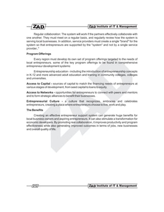 Regular collaboration: The system will work if the partners effectively collaborate with
one another. They must meet on a regular basis, and regularly review how the system is
serving local businesses. In addition, service providers must create a single "brand" for the
system so that entrepreneurs are supported by the "system" and not by a single service
provider.."
Program Offerings
      Every region must develop its own set of program offerings targeted to the needs of
local entrepreneurs. some of the key program offerings to be found in comprehensive
entrepreneur development systems:
      Entrepreneurship education - including the introduction of entrepreneurship concepts
in K-12 and more advanced adult education and training in community colleges, colleges
and universities.
Access to Capital - sources of capital to match the financing needs of entrepreneurs at
various stages of development, from seed capital to loans to equity.
Access to Networks - opportunities for entrepreneurs to connect with peers and mentors
and to form strategic alliances to benefit their businesses.
Entrepreneurial Culture - a culture that recognizes, embraces and celebrates
entrepreneurs, creating a place where entrepreneurs choose to live, work and play.
The Benefits
       Creating an effective entrepreneur support system can generate huge benefits for
local business owners and aspiring entrepreneurs. It can also stimulate a transformation for
economic developers. By promoting real collaboration, it improves productivity and program
effectiveness while also generating improved outcomes in terms of jobs, new businesses
and overall quality of life.




     212
 