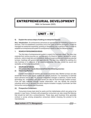 ENTREPRENEURIAL DEVELOPMENT
                                 MBA 1st Semester (DDE)




                                     UNIT – IV
Q.     Explain the various steps of setting an enterprise Discuss.
Ans. Introduction : An entrepreneur perceives an opportunities for marketing a product or
services. Then he establishes a business unit on the basis of his/her perception. Finally he
manages his enterprise expanding, growing or diversifying over a period of time. In order to
establish an entrepreneurial system an entrepreneur needs to take the following steps:-
1.     SEARCH FOR BUSINESS IDEAS :
      The first step of entrepreneurial system is search for business ideas. The idea may
originate from various sources e.g. success story of a friend or relative, demand for certain
products, visits to trade fairs and exhibitions, study of project profiles and industrial potential
surveys, meetings with government agencies etc. The idea may relate to the starting of a
new business or to takeover of an existing enterprise, the idea should be sound and
workable, so that it may be exploited.
2.     SOURCES OF IDEAS :
       A business idea may be discovered from the following sources :
(i)    Observing Markets :
      Careful observation of markets can reveal a business idea. Market surveys can also
reveal the demand and supply position for various products. It is necessary to estimate
future demand and to take into account anticipated changes in fashions, income levels,
technology etc. competition and price trends can also be found through market surveys.
From the data collected through market observation, one can identify the products
industries which are in demand and which require increase in supply. A promoter can then
find out the most profitable line of business.
(ii)   Prospective Consumers :
      Consumers knows best what he wants and the habits/tastes which are going to be
popular in near future. Contacts with prospective consumers can also reveal the features
that should be built into a product/service. These days good business firms generally
conduct a survey among prospective consumers before choosing the product to be
manufactured.

                                                                                         213
 