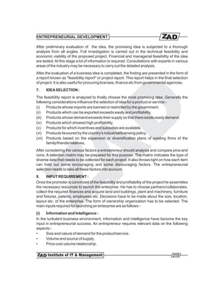 ENTREPRENEURIAL DEVELOPMENT

After preliminary evaluation of the idea, the promising idea is subjected to a thorough
analysis from all angles. Full investigation is carried out in the technical feasibility and
economic viability of the proposed project. Financial and managerial feasibility of the idea
are tested. At this stage a lot of information is required. Consultations with experts in various
areas of the industry may be necessary to carry out the detailed analysis.
After the evaluation of a business idea is completed, the finding are presented in the form of
a report known as "feasibility report" or project report. This report helps in the final selection
of project. It is also useful for procuring licenses, finance etc from governmental agencies.
7.    IDEA SELECTION :
The feasibility report is analyzed to finally choose the most promising idea. Generally the
following considerations influence the selection of idea for a product or service:-
(i)   Products whose imports are banned or restricted by the government.
(ii) Products which can be exported exceeds easily and profitability.
(iii) Products whose demand exceeds their supply so that there exists ready demand.
(iv) Products which showed high profitability.
(v) Products for which incentives and subsidies are available.
(vi) Products favoured by the country's industrial/licensing policy.
(vii) Products based on the expansion or diversification plans of existing firms of the
      family/friends/relatives.
After considering the various factors a entrepreneur should analysis and compare pros and
cons. A selection matrix may be prepared for this purpose. The matrix indicates the type of
diverse data that needs to be collected for each project. It also throws light on how each item
can hold out some encouraging and some discouraging factors. The entrepreneurial
selection needs to take all these factors into account.
8.    INPUT REQUIREMENT :
Once the promoter is convinced of the feasibility and profitability of the project he assembles
the necessary resources to launch the enterprise. He has to choose partners/collaborates,
collect the required finances and acquire land and buildings, plant and machinery, furniture
and fixtures, patents, employees etc. Decisions have to be made about the size, location,
layout etc. of the enterprise. The form of ownership organization has to be selected. The
main inputs required for launching an enterprise are as follows:-
(i)   Information and Intelligence :
In the turbulent business environment, information and intelligence have become the key
input in entrepreneurial success. An entrepreneur requires relevant data on the following
aspects:-
•     Size and nature of demand for the product/service.
•     Volume and source of supply.
•     Price cost volume relationship.

                                                                                        215
 