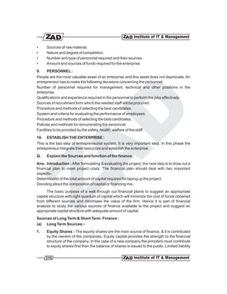 •     Sources of raw material.
•     Nature and degree of competition.
•     Number and type of personnel required and their sources.
•     Amount and sources of funds required for the enterprise.
9.     PERSONNEL :
People are the most valuable asset of an enterprise and this asset does not depreciate. An
entrepreneur has to make the following decisions concerning the personnel.
Number of personnel required for management, technical and other positions in the
enterprise.
Qualifications and experience required in the personnel to perform the jobs effectively.
Sources of recruitment form which the needed staff will be procured.
Procedure and methods of selecting the best candidates.
System and criteria for evaluating the performance of employees.
Procedure and methods of selecting the best candidates.
Policies and methods for remunerating the personnel.
Facilities to be provided by the safety, health, welfare of the staff.
10. ESTABLISH THE ENTERPRISE :
This is the last step of entrepreneurial system. It is very important step. In this phase the
entrepreneur integrate their resources and establish the enterprise.
Q.    Explain the Sources and function of the finance.
Ans. Introduction : After formulating & evaluating the project, the next step is to draw out a
financial plan to meet project costs. The financial plan should deal with two important
aspects-:
Determinatin of the total amount of capital required for taping up the project.
Deciding about the composition of capital or financing mix.
      The basic purpose of a well through out financial planis to suggest an appropriate
capital structure with right quantum of capital which will minimize the cost of funds obtained
from different sources and minimises the value of the firm. Hence it is part of financial
analysis to study the various sources of finance available to the project and suggest an
appropriate capital structure with adequate amount of capital.
Sources of Long Term & Short Term Finance :
(a) Long Term Sources:-
1.    Equity Shares : The equirty shares are the main source of finance, & it is contributed
      by the owners of the companies. Equity capital provides the strength to the financial
      structure of the company. In the case of a new company the prmoters must contribute
      to equity shares first then the balance of shares is issued to the public. Limited liability


     216
 