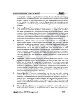 ENTREPRENEURIAL DEVELOPMENT

     & voting rights are the two important features that confor special privilaged on equity
     shareholders to restrict their liabilities and at the same time keep full control over the
     company. However the cost of equity will be very high for their expectations will be high
     as they provide risk capital to the ventures. Equity capital represents permanent
     capital & there is no liability for repayment. No fixed obligation as to dividend or interest
     is created.
2.   Preference Shares : Preference shares confor on prefrence shareholders two rights
     viz. to receive the preference dividend & get back capital on priorty basis. Investors,
     who like to earn a lmited but steady return on their capital, prefer prefrence shares
     investment. A company can issue different types of prefrence shares as redeemable
     preference shares, cumulative preference shares, participating preference etc. These
     kinds confor special rights on preference shareholders as regards the repayment of
     capital, payment of dividends and payment of surplus at the time of liquidation.
3.   Debentures : Debentures are very commnly used creditorship securities. Different
     types of debentures are issued to mobilise the debt capital from the public. They are
     secured and carry fixed percetage of interest. Registeredb debentures, redeemable
     debentures, convertible debentures, mortgage or secured debentures, oOrdinary
     debentures etc. are a few types of debentures. From investers point of view
     debentures are less risky & contribute a regular income. Debentures with fixed rate of
     interest enable the company to take advantage of financial leverage or trading on
     equity. The shareholders can retain control and earnmore income on their investment.
     The cost of debts is very klow because the interest on debentures is a tax- deductible
     expense.
4.   Term Loans : Terms loans are presently the most important source of finance. Loans
     obtained from banks and financial institutions are generally secured loans.They carry
     a fixed rate of interest & are payable in nstallments. Term loans are generally
     repayable within a period of 10-25 years. Term loans are employed to finance the
     aquasition of fixed assets & workng capital margin. Term loans provide the benefit of
     trading on equity. The owner retain control of the enterprise. These loans can be rapid
     whenever not required. As a result the financial structure remains flexible. Term loans
     are comparatively less costly source of finance.
5.   Retained Earning : Reserves & surplus build over the past are called retained
     earnings. These earning can be reinterested in business for moderenisation &
     expansion. From the ownership as well as cost of capital point of view, it is as a source,
     similar to equity share capital. However it should be noted that over a period of time,
     the retained earnings get developed into working capital. The cost of retained earning
     earning is very cheap compared to cost of equity. It is thebest to take up risky butvery
     proftable projects.
6.   Deferred Credits : Sometimes the suppliers of machinery provide deferred credit
     facility under which payment for the machinery may be made over a period of time.


                                                                                        217
 