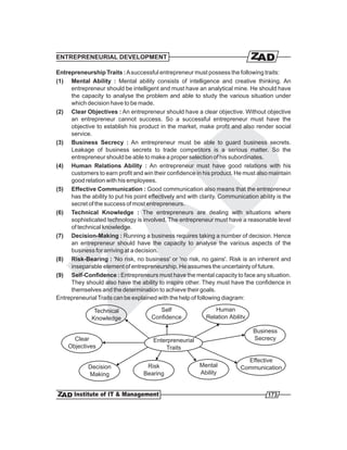 ENTREPRENEURIAL DEVELOPMENT

Entrepreneurship Traits : A successful entrepreneur must possess the following traits:
(1) Mental Ability : Mental ability consists of intelligence and creative thinking. An
     entrepreneur should be intelligent and must have an analytical mine. He should have
     the capacity to analyse the problem and able to study the various situation under
     which decision have to be made.
(2) Clear Objectives : An entrepreneur should have a clear objective. Without objective
     an entrepreneur cannot success. So a successful entrepreneur must have the
     objective to establish his product in the market, make profit and also render social
     service.
(3) Business Secrecy : An entrepreneur must be able to guard business secrets.
     Leakage of business secrets to trade competitors is a serious matter. So the
     entrepreneur should be able to make a proper selection of his subordinates.
(4) Human Relations Ability : An entrepreneur must have good relations with his
     customers to earn profit and win their confidence in his product. He must also maintain
     good relation with his employees.
(5) Effective Communication : Good communication also means that the entrepreneur
     has the ability to put his point effectively and with clarity. Communication ability is the
     secret of the success of most entrepreneurs.
(6) Technical Knowledge : The entrepreneurs are dealing with situations where
     sophisticated technology is involved. The entrepreneur must have a reasonable level
     of technical knowledge.
(7) Decision-Making : Running a business requires taking a number of decision. Hence
     an entrepreneur should have the capacity to analyse the various aspects of the
     business for arriving at a decision.
(8) Risk-Bearing : 'No risk, no business' or 'no risk, no gains'. Risk is an inherent and
     inseparable element of entrepreneurship. He assumes the uncertainty of future.
(9) Self-Confidence : Entrepreneurs must have the mental capacity to face any situation.
     They should also have the ability to inspire other. They must have the confidence in
     themselves and the determination to achieve their goals.
Entrepreneurial Traits can be explained with the help of following diagram:

               Technical                 Self                   Human
              Knowledge               Confidence             Relation Abilitv

                                                                                Business
      Clear                            Enterpreneurial                          Secrecy
    Objectives                             Traits

                                                                             Effective
             Decision               Risk                  Mental           Communication
             Making                Bearing                Ability


                                                                                      173
 